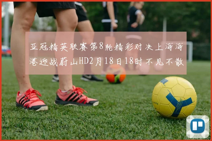 亚冠精英联赛第8轮精彩对决上海海港迎战蔚山HD2月18日18时不见不散