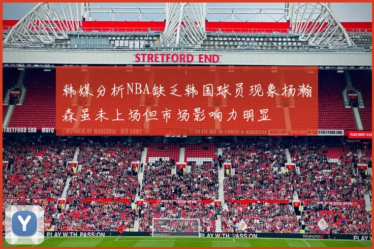 韩媒分析NBA缺乏韩国球员现象杨瀚森虽未上场但市场影响力明显