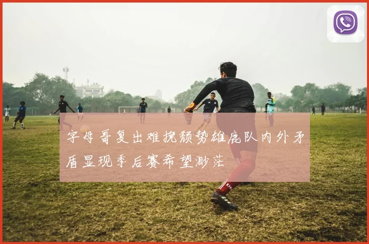 字母哥复出难挽颓势雄鹿队内外矛盾显现季后赛希望渺茫