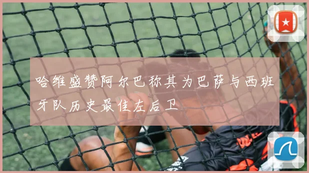 哈维盛赞阿尔巴称其为巴萨与西班牙队历史最佳左后卫
