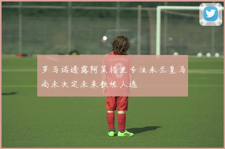 罗马诺透露阿莱格里专注米兰皇马尚未决定未来教练人选