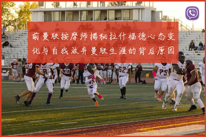 前曼联按摩师揭秘拉什福德心态变化与自我放弃曼联生涯的背后原因