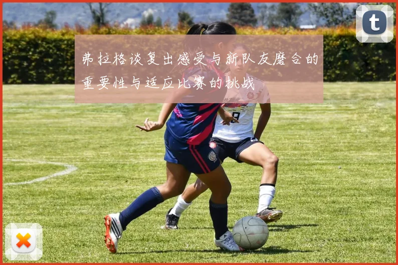 弗拉格谈复出感受与新队友磨合的重要性与适应比赛的挑战
