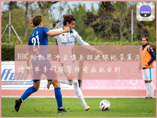 BBC列凯恩冲击俱乐部进球纪录莱万德甲单季41球等传奇成就分析