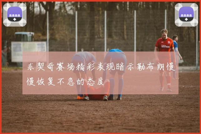 东契奇赛场精彩表现暗示勒布朗慢慢恢复不急的态度