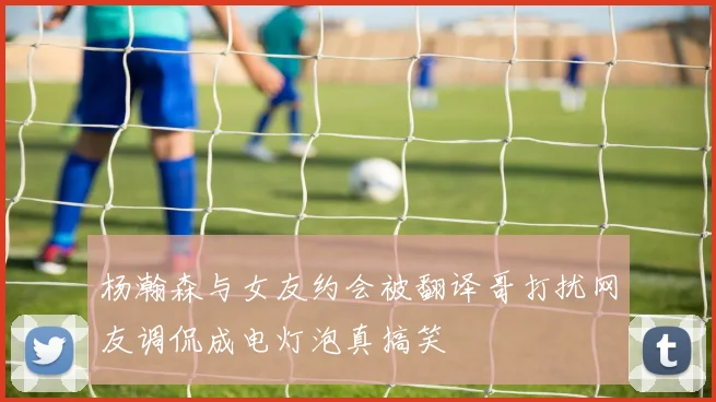杨瀚森与女友约会被翻译哥打扰网友调侃成电灯泡真搞笑