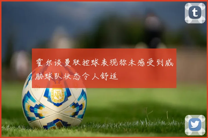 霍尔谈曼联控球表现称未感受到威胁球队状态令人舒适