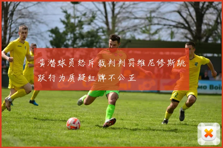 黄潜球员怒斥裁判判罚维尼修斯跳跃行为质疑红牌不公正