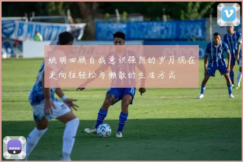 姚明回顾自我意识强烈的岁月现在更向往轻松与懒散的生活方式