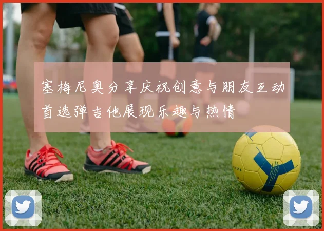 塞梅尼奥分享庆祝创意与朋友互动首选弹吉他展现乐趣与热情