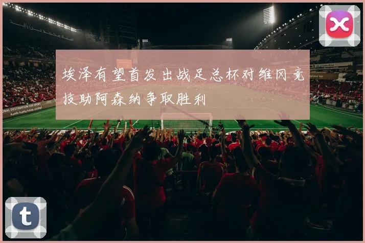 埃泽有望首发出战足总杯对维冈竞技助阿森纳争取胜利