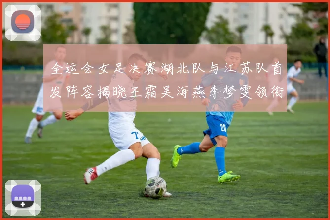全运会女足决赛湖北队与江苏队首发阵容揭晓王霜吴海燕李梦雯领衔出战