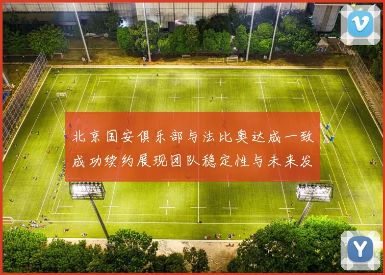 北京国安俱乐部与法比奥达成一致成功续约展现团队稳定性与未来发展潜力