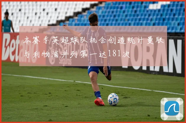 本赛季英超球队机会创造统计曼联与利物浦并列第一达181次